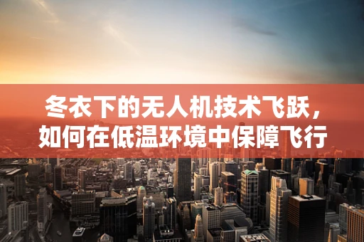 冬衣下的无人机技术飞跃，如何在低温环境中保障飞行性能与安全？