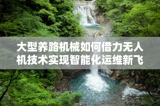 大型养路机械如何借力无人机技术实现智能化运维新飞跃？