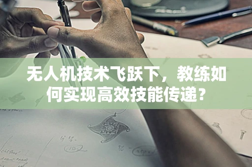 无人机技术飞跃下，教练如何实现高效技能传递？