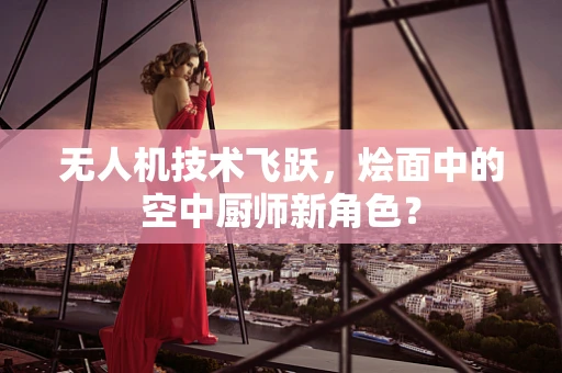 无人机技术飞跃，烩面中的空中厨师新角色？