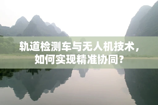 轨道检测车与无人机技术，如何实现精准协同？