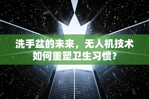 洗手盆的未来，无人机技术如何重塑卫生习惯？
