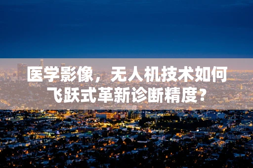 医学影像，无人机技术如何飞跃式革新诊断精度？