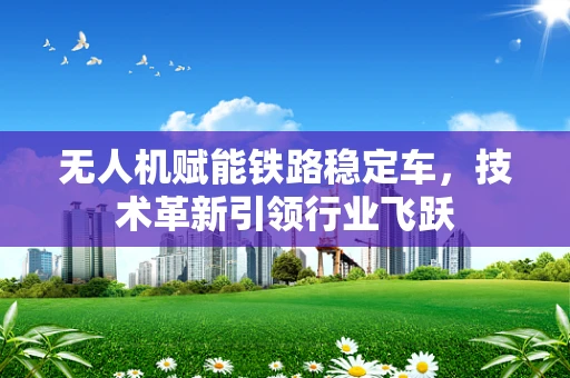 无人机赋能铁路稳定车，技术革新引领行业飞跃