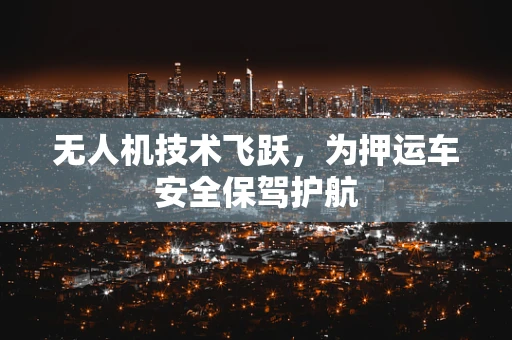 无人机技术飞跃，为押运车安全保驾护航