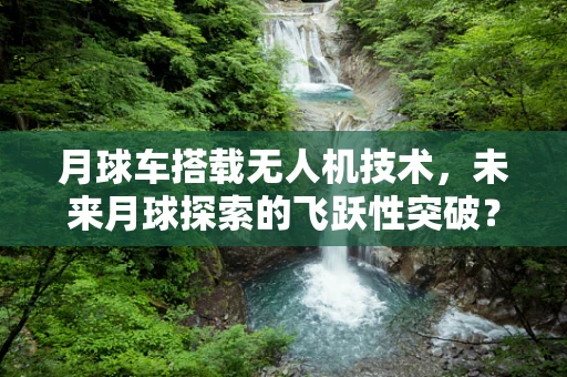 月球车搭载无人机技术，未来月球探索的飞跃性突破？