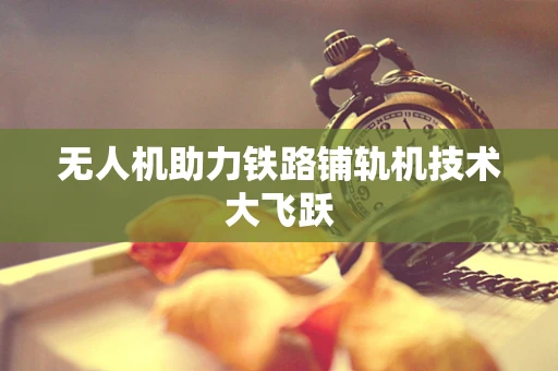 无人机助力铁路铺轨机技术大飞跃