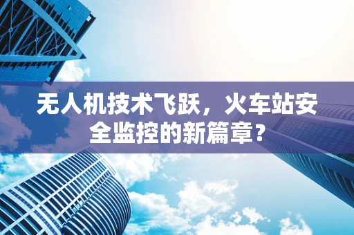 无人机技术飞跃，火车站安全监控的新篇章？