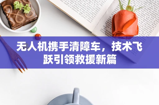 无人机携手清障车，技术飞跃引领救援新篇