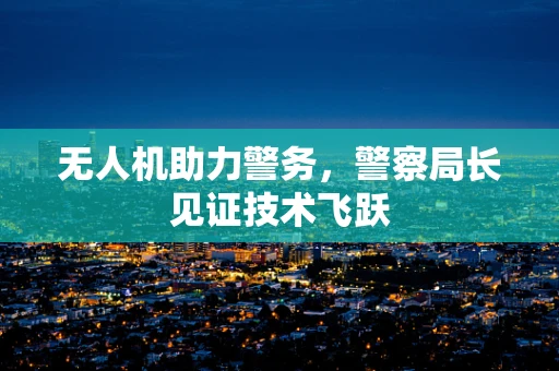 无人机助力警务，警察局长见证技术飞跃