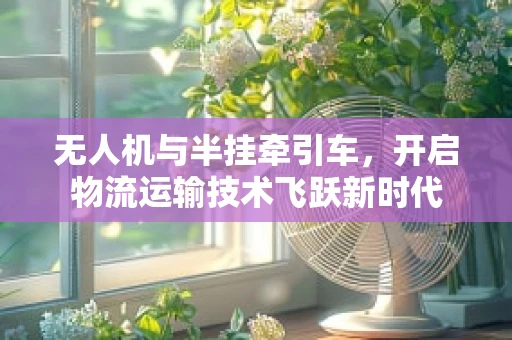 无人机与半挂牵引车，开启物流运输技术飞跃新时代