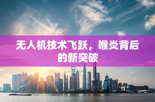 无人机技术飞跃，喉炎背后的新突破