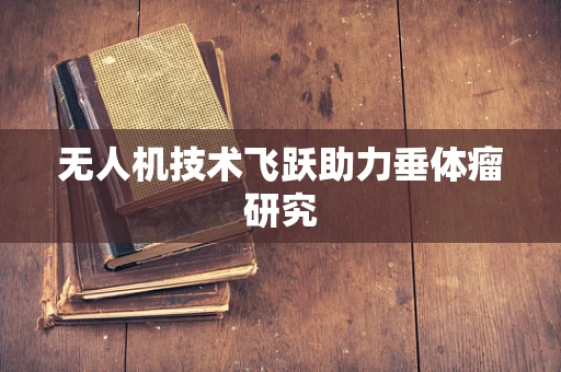 无人机技术飞跃助力垂体瘤研究