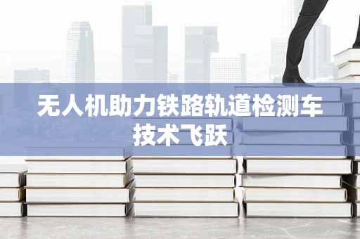 无人机助力铁路轨道检测车技术飞跃