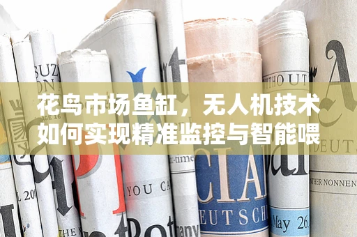 花鸟市场鱼缸，无人机技术如何实现精准监控与智能喂养？