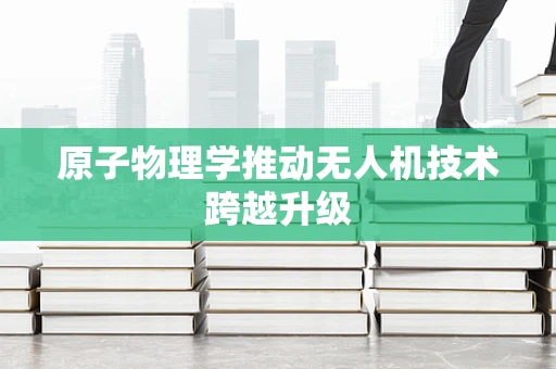 原子物理学推动无人机技术跨越升级