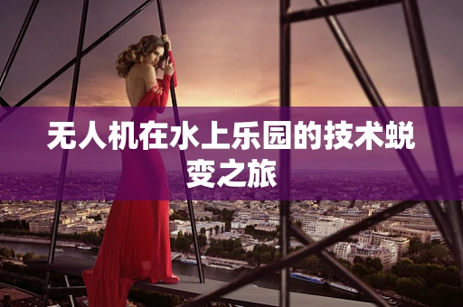 无人机在水上乐园的技术蜕变之旅