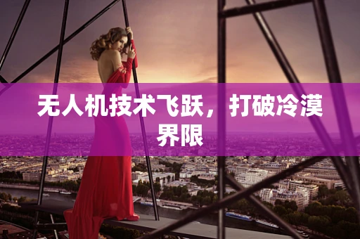 无人机技术飞跃，打破冷漠界限