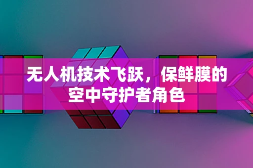 无人机技术飞跃，保鲜膜的空中守护者角色