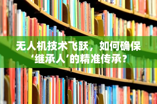 无人机技术飞跃，如何确保‘继承人’的精准传承？