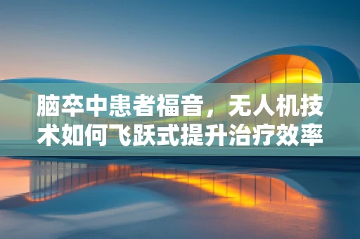 脑卒中患者福音，无人机技术如何飞跃式提升治疗效率？