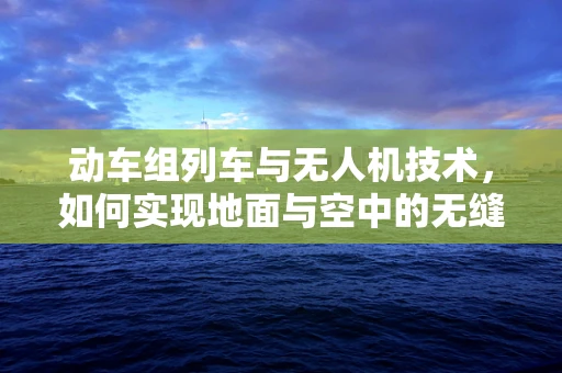 动车组列车与无人机技术，如何实现地面与空中的无缝协同？