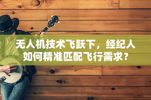 无人机技术飞跃下，经纪人如何精准匹配飞行需求？