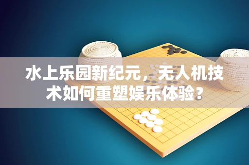 水上乐园新纪元，无人机技术如何重塑娱乐体验？
