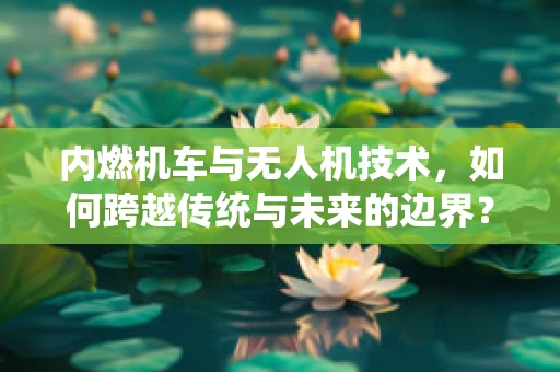 内燃机车与无人机技术，如何跨越传统与未来的边界？