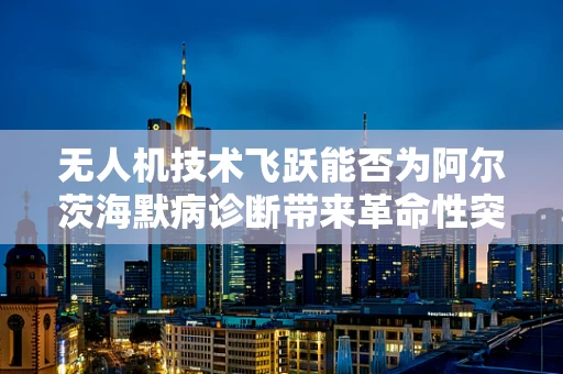 无人机技术飞跃能否为阿尔茨海默病诊断带来革命性突破？