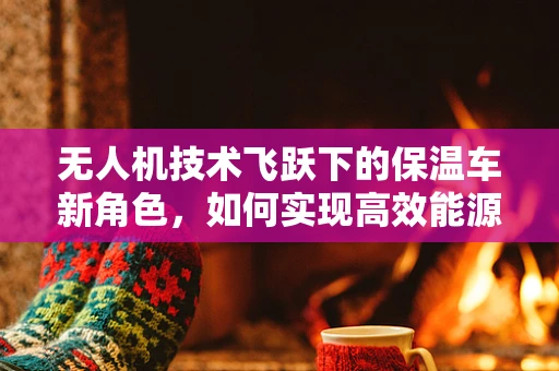 无人机技术飞跃下的保温车新角色，如何实现高效能源管理？