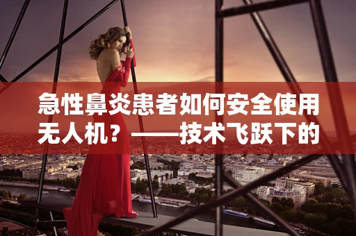 急性鼻炎患者如何安全使用无人机？——技术飞跃下的健康考量