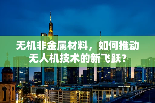 无机非金属材料，如何推动无人机技术的新飞跃？