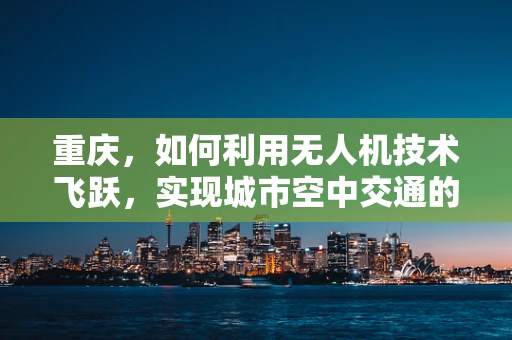 重庆，如何利用无人机技术飞跃，实现城市空中交通的未来？