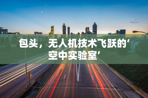 包头，无人机技术飞跃的‘空中实验室’