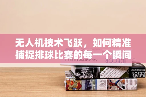 无人机技术飞跃，如何精准捕捉排球比赛的每一个瞬间？