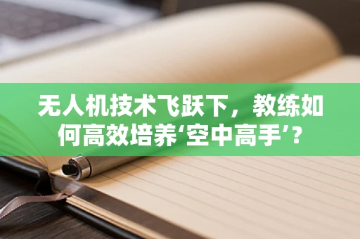 无人机技术飞跃下，教练如何高效培养‘空中高手’？