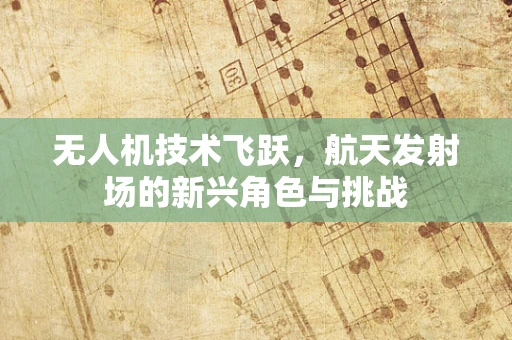 无人机技术飞跃，航天发射场的新兴角色与挑战