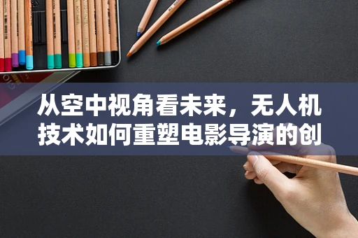 从空中视角看未来，无人机技术如何重塑电影导演的创作自由？
