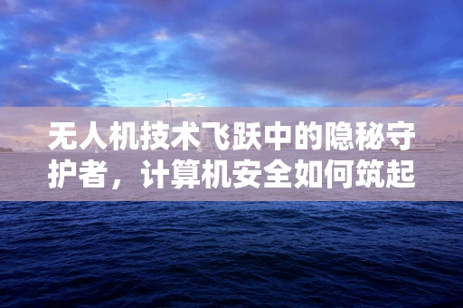 无人机技术飞跃中的隐秘守护者，计算机安全如何筑起空中防线？