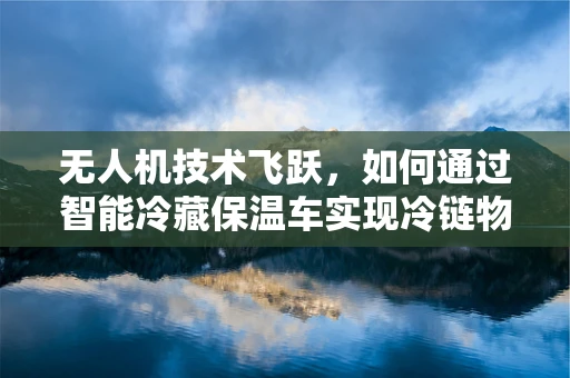 无人机技术飞跃，如何通过智能冷藏保温车实现冷链物流的空中飞跃？