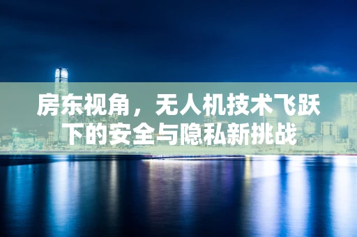 房东视角，无人机技术飞跃下的安全与隐私新挑战