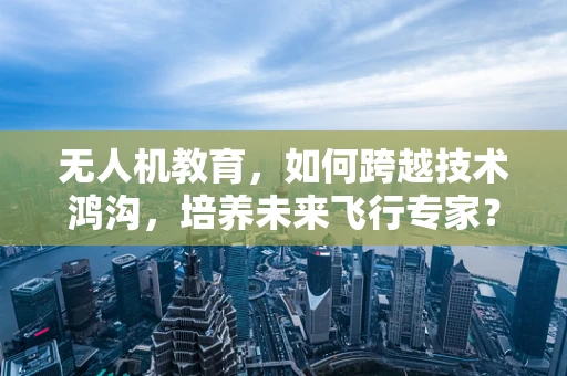 无人机教育，如何跨越技术鸿沟，培养未来飞行专家？