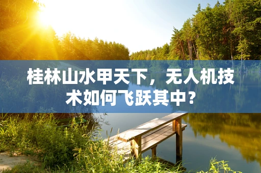 桂林山水甲天下，无人机技术如何飞跃其中？