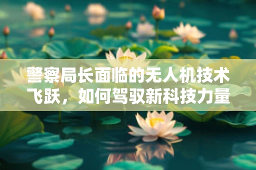 警察局长面临的无人机技术飞跃，如何驾驭新科技力量？