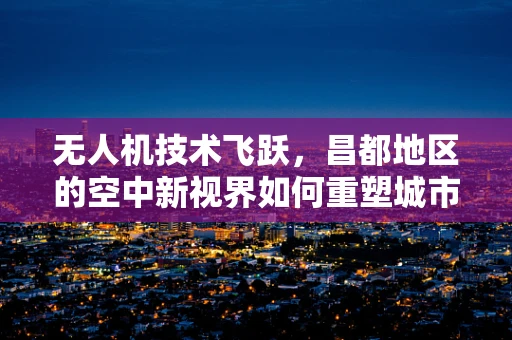 无人机技术飞跃，昌都地区的空中新视界如何重塑城市管理？