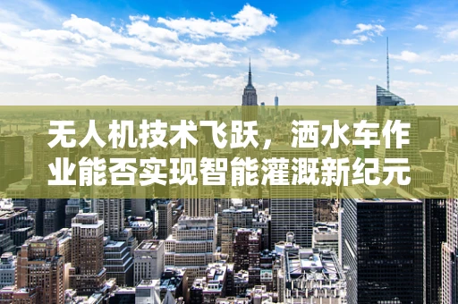 无人机技术飞跃，洒水车作业能否实现智能灌溉新纪元？