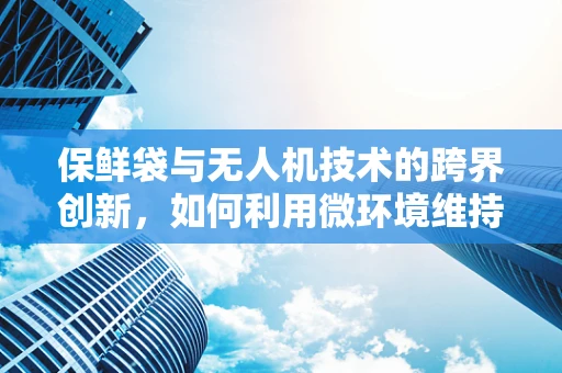 保鲜袋与无人机技术的跨界创新，如何利用微环境维持技术延长货物新鲜度？