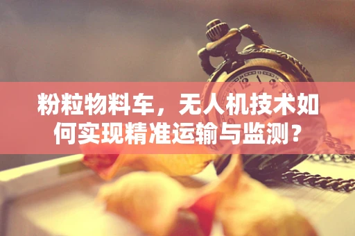 粉粒物料车，无人机技术如何实现精准运输与监测？