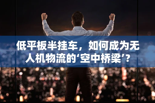 低平板半挂车，如何成为无人机物流的‘空中桥梁’？